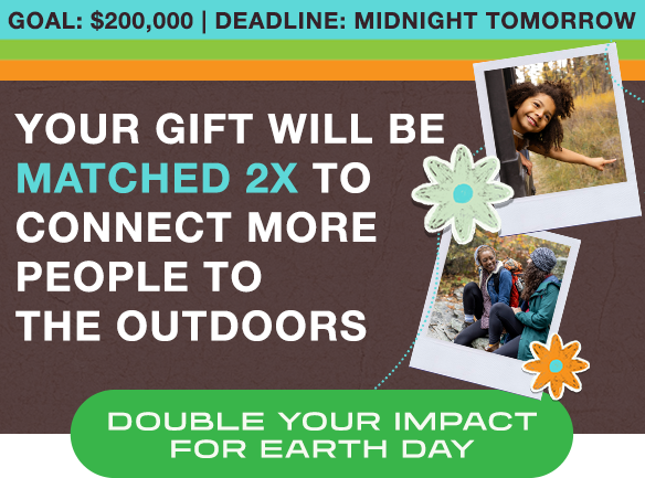 GOAL: $200,000 | Deadline: Midnight Tomorrow. Your gift will be matched 2X to connect more people to the outdoors. Double your impact for Earth Day